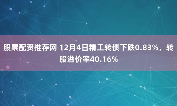 股票配资推荐网 12月4日精工转债下跌0.83%，转股溢价率40.16%