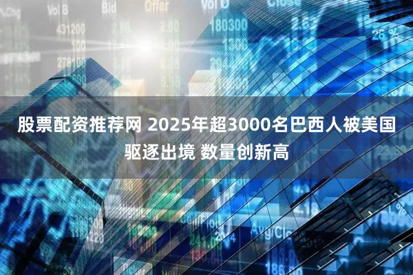 股票配资推荐网 2025年超3000名巴西人被美国驱逐出境 数量创新高