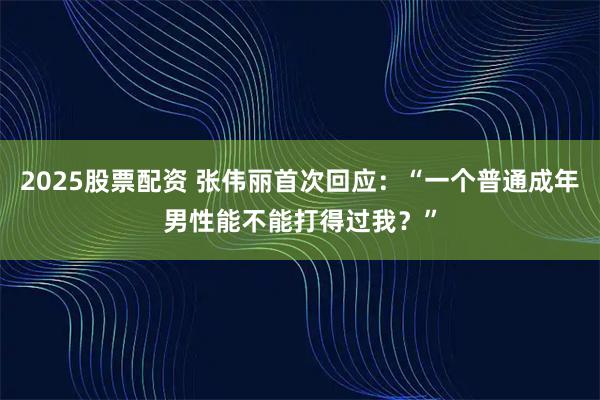 2025股票配资 张伟丽首次回应：“一个普通成年男性能不能打得过我？”