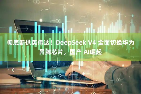 彻底断供英伟达!DeepSeek V4 全面切换华为昇腾芯片,国产 AI崛起