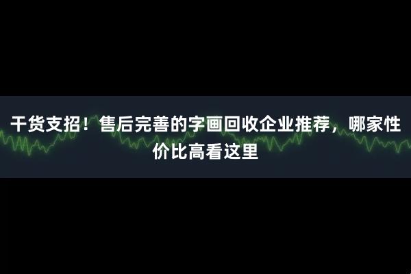 干货支招！售后完善的字画回收企业推荐，哪家性价比高看这里