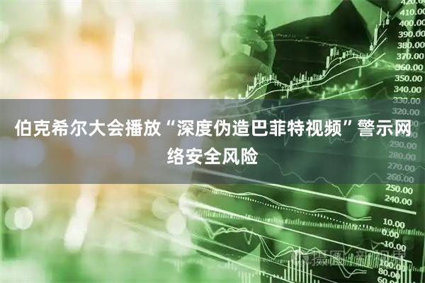 伯克希尔大会播放“深度伪造巴菲特视频”警示网络安全风险