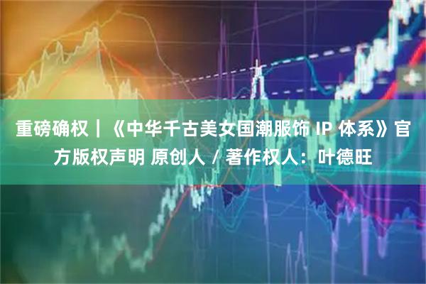 重磅确权｜《中华千古美女国潮服饰 IP 体系》官方版权声明 原创人 / 著作权人：叶德旺