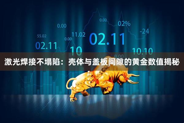 激光焊接不塌陷：壳体与盖板间隙的黄金数值揭秘