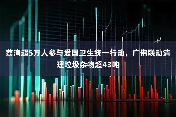 荔湾超5万人参与爱国卫生统一行动,广佛联动清理垃圾杂物超43吨