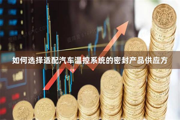 如何选择适配汽车温控系统的密封产品供应方
