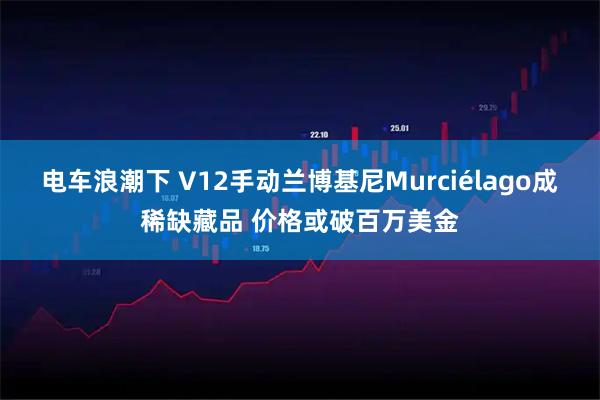 电车浪潮下 V12手动兰博基尼Murciélago成稀缺藏品 价格或破百万美金