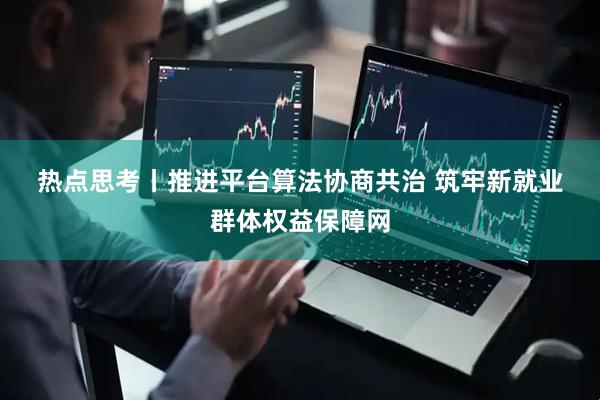热点思考丨推进平台算法协商共治 筑牢新就业群体权益保障网