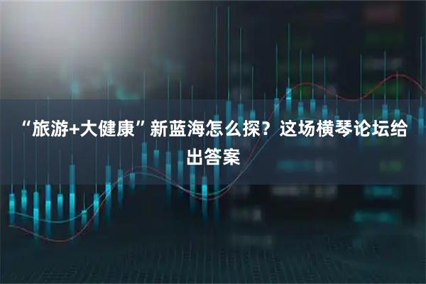 “旅游+大健康”新蓝海怎么探?这场横琴论坛给出答案