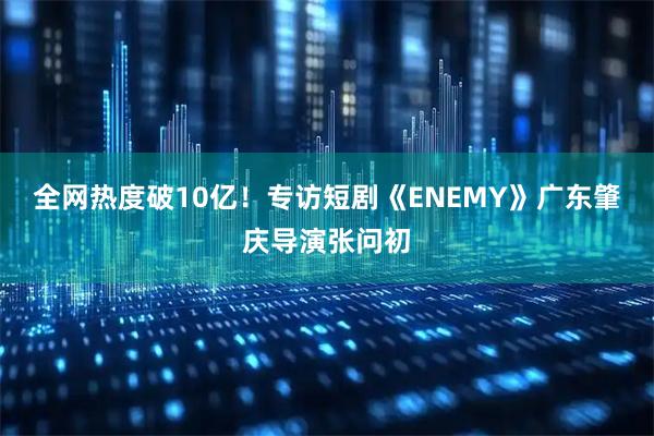 全网热度破10亿！专访短剧《ENEMY》广东肇庆导演张问初