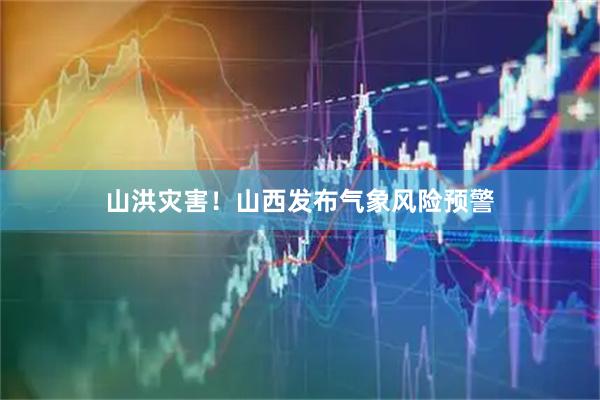 山洪灾害!山西发布气象风险预警