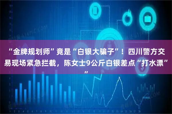 “金牌规划师”竟是“白银大骗子”！四川警方交易现场紧急拦截，陈女士9公斤白银差点“打水漂”