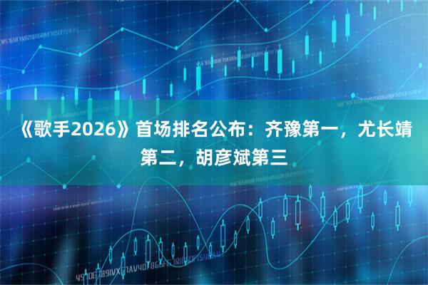 《歌手2026》首场排名公布:齐豫第一,尤长靖第二,胡彦斌第三