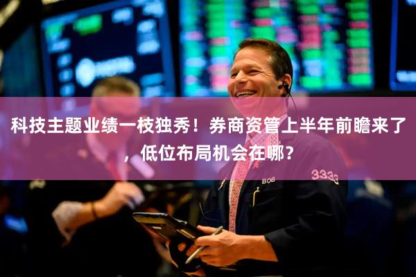 科技主题业绩一枝独秀！券商资管上半年前瞻来了，低位布局机会在哪？