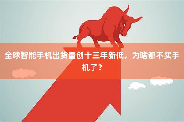 全球智能手机出货量创十三年新低，为啥都不买手机了？