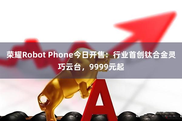 荣耀Robot Phone今日开售：行业首创钛合金灵巧云台，9999元起