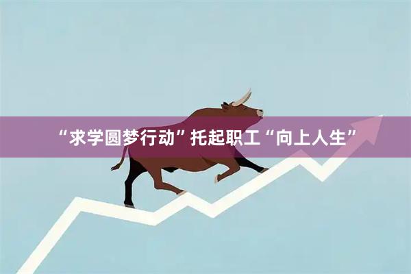 “求学圆梦行动”托起职工“向上人生”