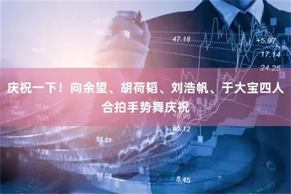 庆祝一下！向余望、胡荷韬、刘浩帆、于大宝四人合拍手势舞庆祝
