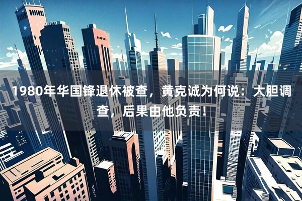 1980年华国锋退休被查,黄克诚为何说:大胆调查,后果由他负责!